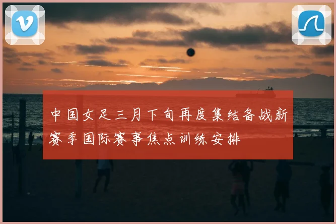中国女足三月下旬再度集结备战新赛季国际赛事焦点训练安排