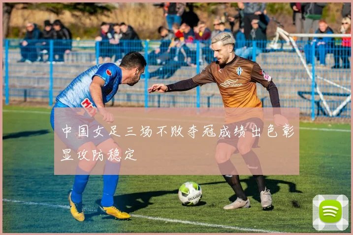 中国女足三场不败夺冠成绩出色彰显攻防稳定
