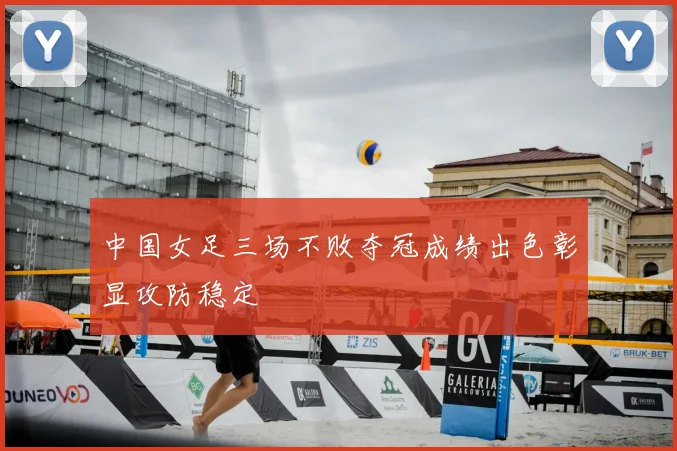 中国女足三场不败夺冠成绩出色彰显攻防稳定